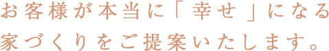 お客様が本当に「幸せ」になる家づくりをご提案いたします。