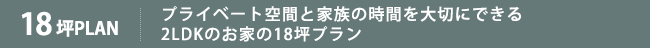 プライベート空間と家族の時間を大切にできる2LDKのお家の18坪プラン