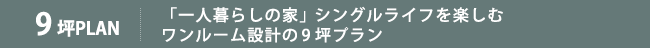 「一人暮らしの家」シングルライフを楽しむワンルーム設計の9坪プラン