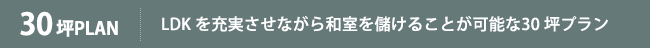 30坪PLAN 30坪以上になるとLDKを充実させながら和室を設けることが可能になります。