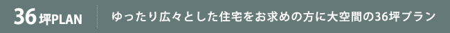 36坪PLAN ゆったり広々とした住宅をお求めの方に36坪プラン