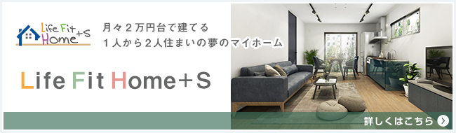 Life Fit Home＋S　月々2万円台で建てる1人から2人住まいの夢のマイホーム