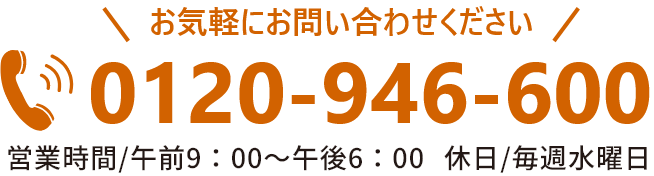 お気軽にお問い合わせください。TEL:0120-946-600（営業時間/午前9：00～午後6：00）休日/毎週水曜日